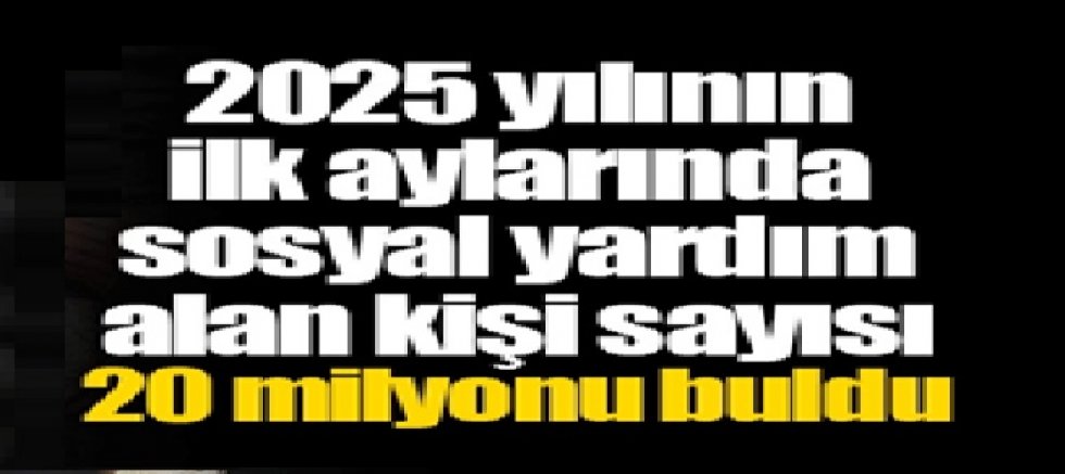 2025 yılının ilk aylarında sosyal yardım alan kişi sayısı 20 milyonu buldu